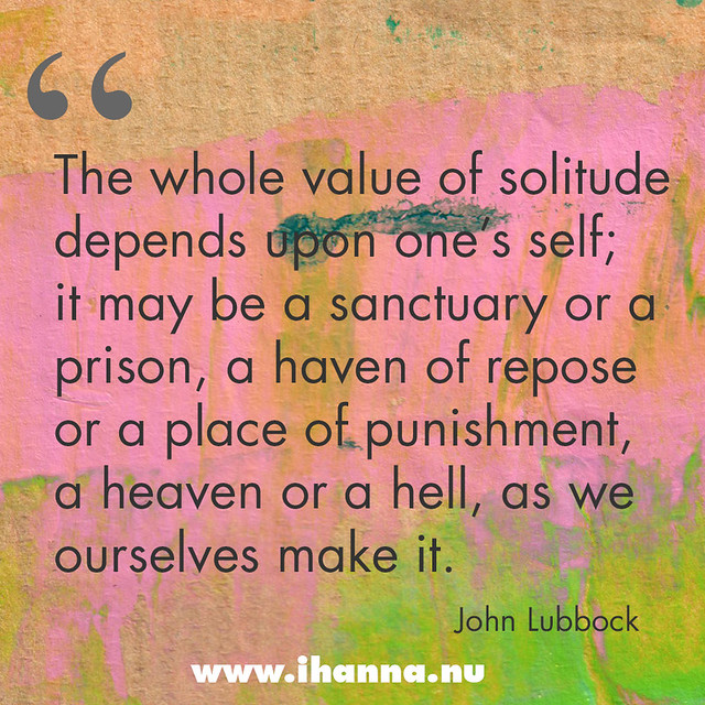 Quote: The whole value of solitude depends upon ones self; it may be a sanctuary or a prison, a haven of repose or a place of punishment, a heaven or a hell, as we ourselves make it.